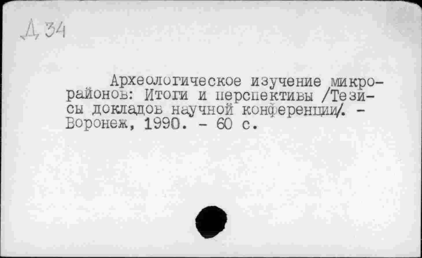 ﻿Археологическое изучение микро районов: Итоги и перспективы /Тезисы докладов научной конференции/. -Воронеж, 1990. - 60 с.